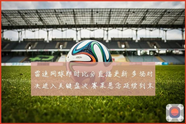 雷速网球即时比分直播更新 多场对决进入关键盘次 赛果悬念延续到末轮