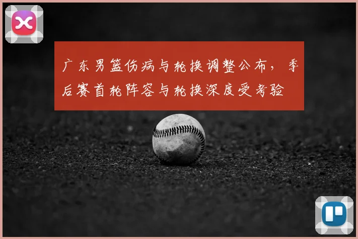 广东男篮伤病与轮换调整公布，季后赛首轮阵容与轮换深度受考验