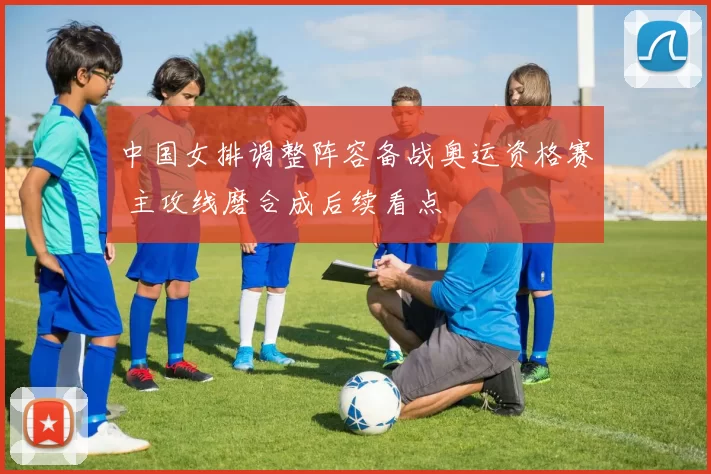 中国女排调整阵容备战奥运资格赛 主攻线磨合成后续看点