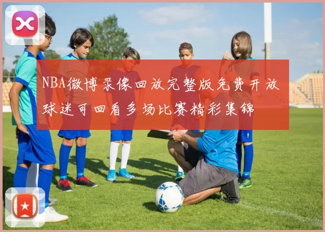 NBA微博录像回放完整版免费开放 球迷可回看多场比赛精彩集锦