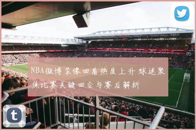 NBA微博录像回看热度上升 球迷聚焦比赛关键回合与赛后解析