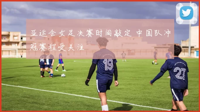 亚运会女足决赛时间敲定 中国队冲冠赛程受关注