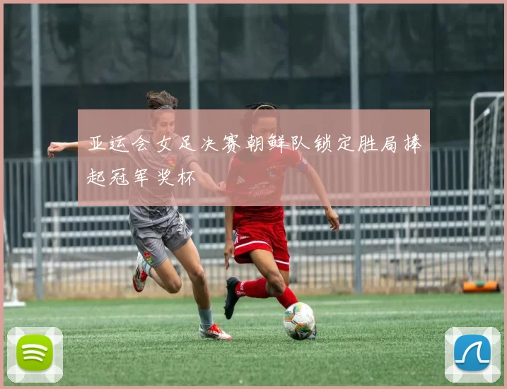 亚运会女足决赛朝鲜队锁定胜局捧起冠军奖杯