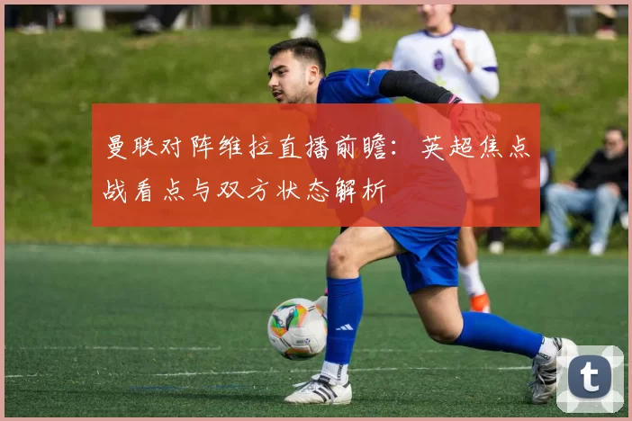 曼联对阵维拉直播前瞻：英超焦点战看点与双方状态解析