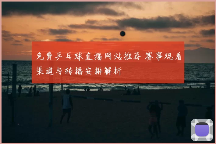 免费乒乓球直播网站推荐 赛事观看渠道与转播安排解析