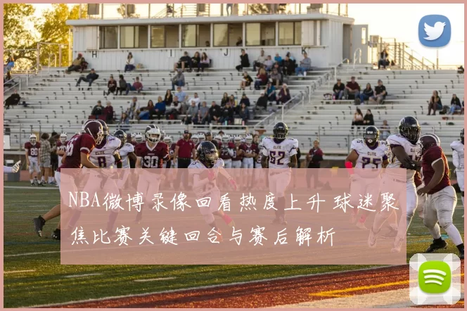 NBA微博录像回看热度上升 球迷聚焦比赛关键回合与赛后解析