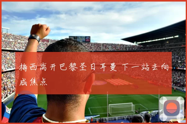 梅西离开巴黎圣日耳曼 下一站去向成焦点