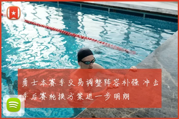 勇士本赛季交易调整阵容补强 冲击季后赛轮换方案进一步明朗